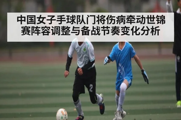 中国女子手球队门将伤病牵动世锦赛阵容调整与备战节奏变化分析 - kaiyun sports
